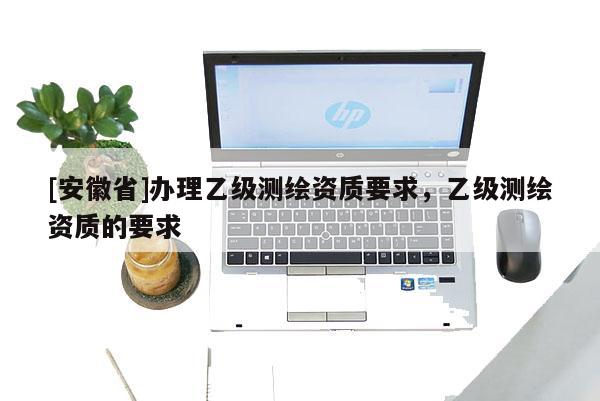 [安徽省]办理乙级测绘资质要求，乙级测绘资质的要求