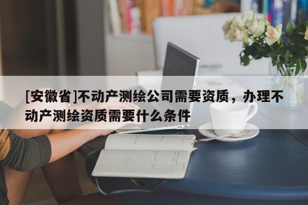 [安徽省]不动产测绘公司需要资质，办理不动产测绘资质需要什么条件