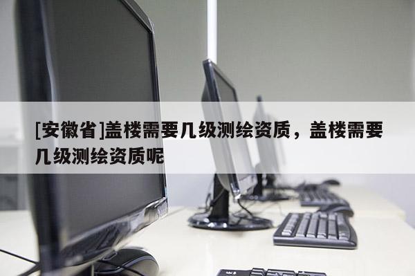 [安徽省]盖楼需要几级测绘资质，盖楼需要几级测绘资质呢