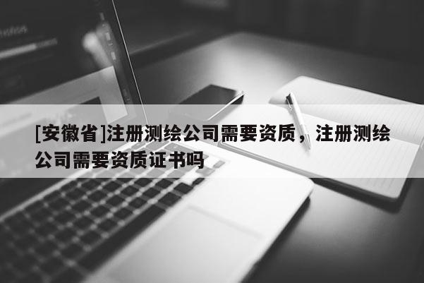 [安徽省]注册测绘公司需要资质，注册测绘公司需要资质证书吗