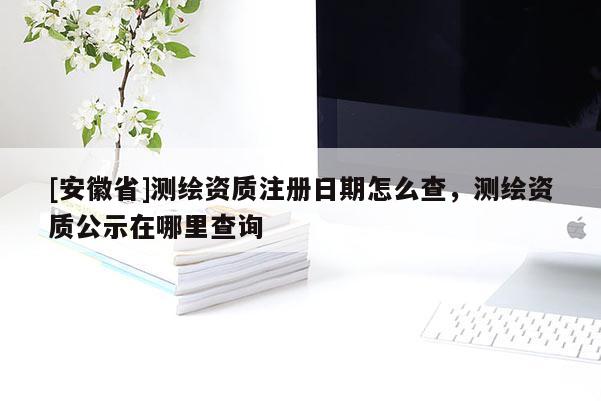 [安徽省]测绘资质注册日期怎么查，测绘资质公示在哪里查询
