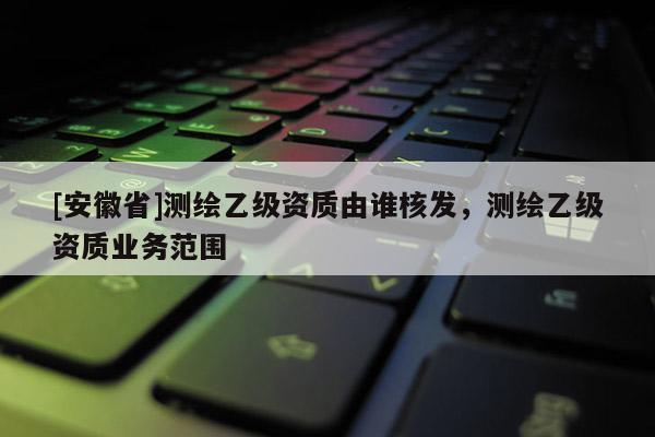[安徽省]测绘乙级资质由谁核发，测绘乙级资质业务范围