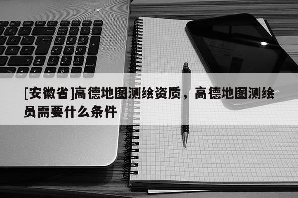 [安徽省]高德地图测绘资质，高德地图测绘员需要什么条件