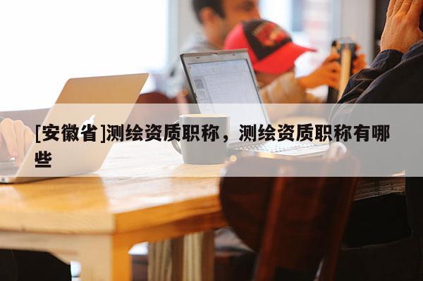 [安徽省]测绘资质职称，测绘资质职称有哪些