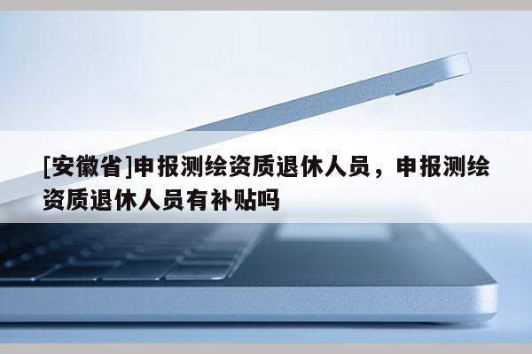 [安徽省]申报测绘资质退休人员，申报测绘资质退休人员有补贴吗