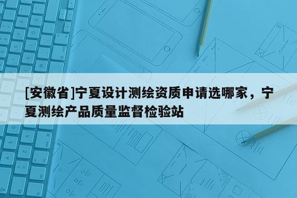 [安徽省]宁夏设计测绘资质申请选哪家，宁夏测绘产品质量监督检验站