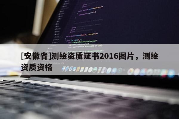 [安徽省]测绘资质证书2016图片，测绘资质资格
