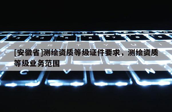 [安徽省]测绘资质等级证件要求，测绘资质等级业务范围
