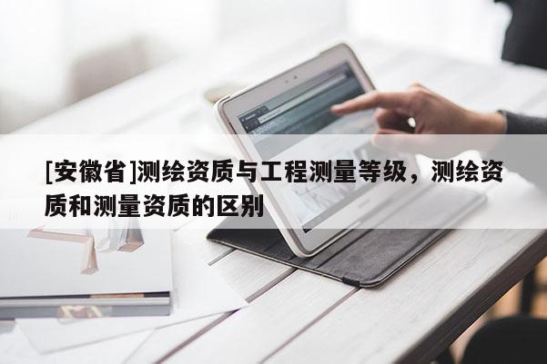 [安徽省]测绘资质与工程测量等级，测绘资质和测量资质的区别