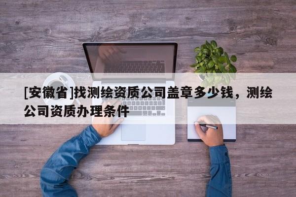 [安徽省]找测绘资质公司盖章多少钱，测绘公司资质办理条件
