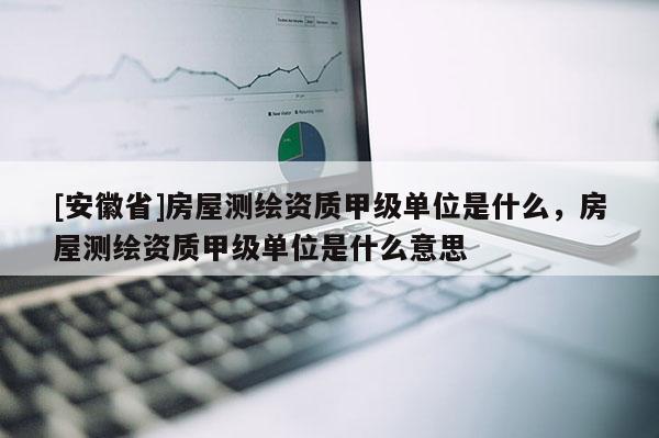 [安徽省]房屋测绘资质甲级单位是什么，房屋测绘资质甲级单位是什么意思