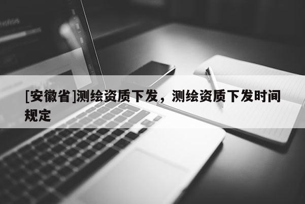 [安徽省]测绘资质下发，测绘资质下发时间规定