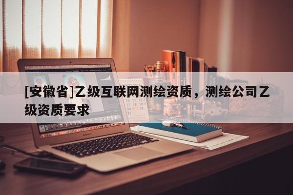 [安徽省]乙级互联网测绘资质，测绘公司乙级资质要求