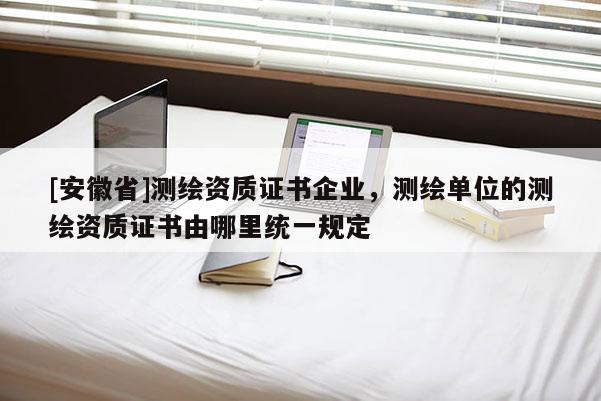 [安徽省]测绘资质证书企业，测绘单位的测绘资质证书由哪里统一规定