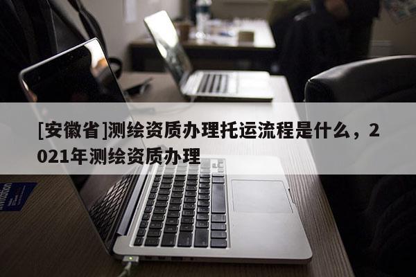[安徽省]测绘资质办理托运流程是什么，2021年测绘资质办理