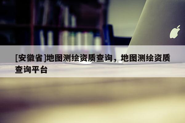 [安徽省]地图测绘资质查询，地图测绘资质查询平台