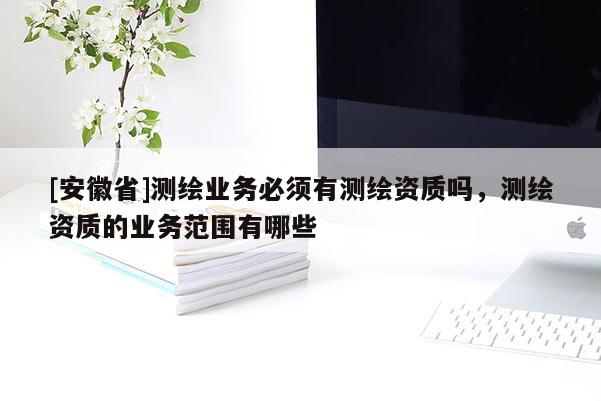 [安徽省]测绘业务必须有测绘资质吗，测绘资质的业务范围有哪些