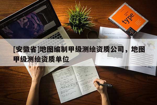 [安徽省]地图编制甲级测绘资质公司，地图甲级测绘资质单位