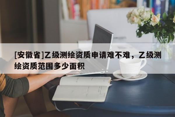 [安徽省]乙级测绘资质申请难不难，乙级测绘资质范围多少面积