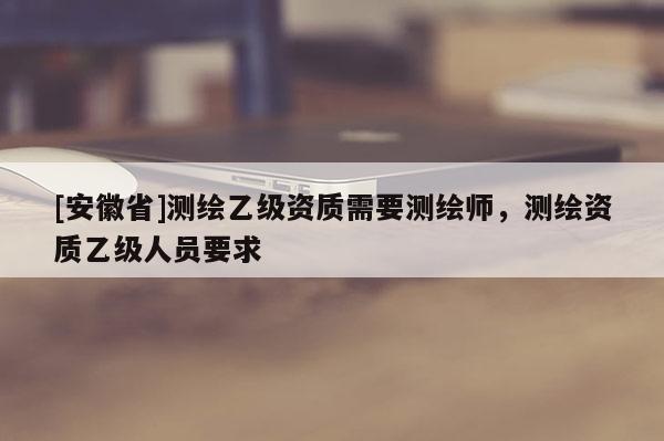[安徽省]测绘乙级资质需要测绘师，测绘资质乙级人员要求