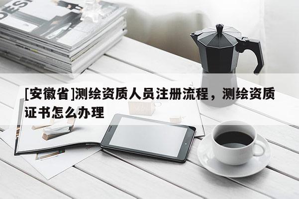 [安徽省]测绘资质人员注册流程，测绘资质证书怎么办理