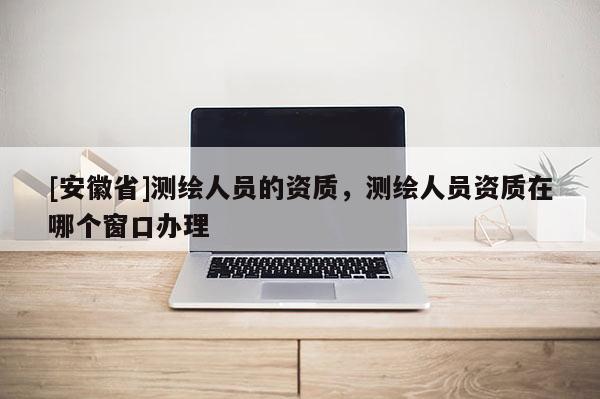 [安徽省]测绘人员的资质，测绘人员资质在哪个窗口办理