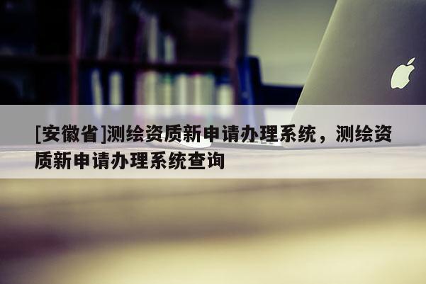 [安徽省]测绘资质新申请办理系统，测绘资质新申请办理系统查询