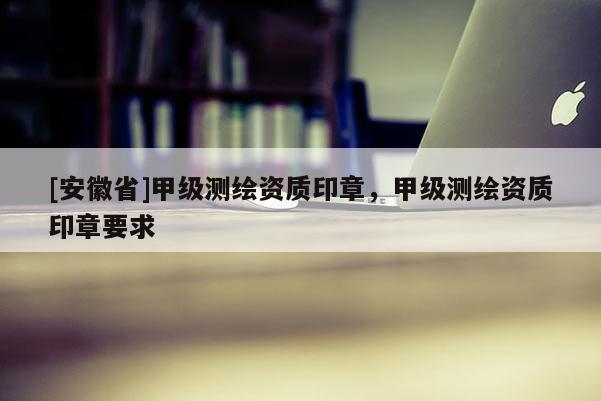 [安徽省]甲级测绘资质印章，甲级测绘资质印章要求