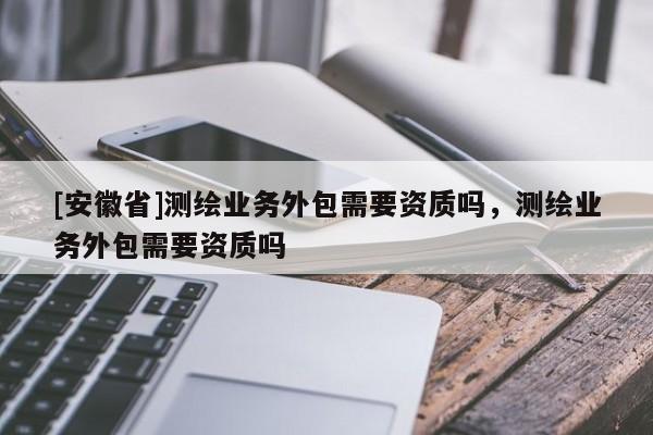 [安徽省]测绘业务外包需要资质吗，测绘业务外包需要资质吗