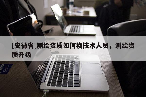 [安徽省]测绘资质如何换技术人员，测绘资质升级