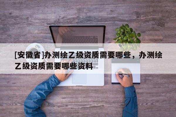 [安徽省]办测绘乙级资质需要哪些，办测绘乙级资质需要哪些资料