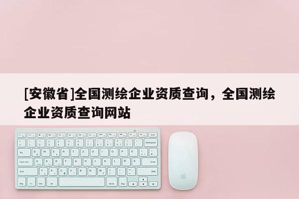 [安徽省]全国测绘企业资质查询，全国测绘企业资质查询网站