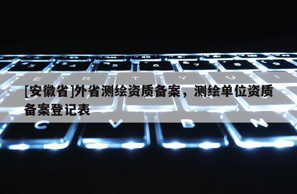[安徽省]外省测绘资质备案，测绘单位资质备案登记表