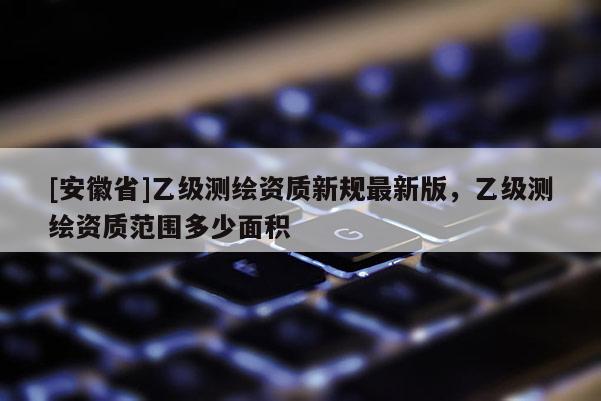 [安徽省]乙级测绘资质新规最新版，乙级测绘资质范围多少面积