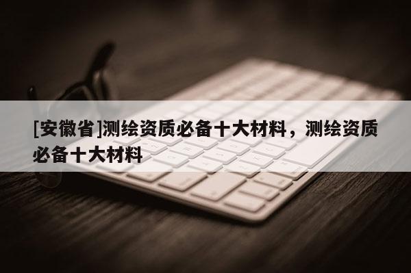 [安徽省]测绘资质必备十大材料，测绘资质必备十大材料