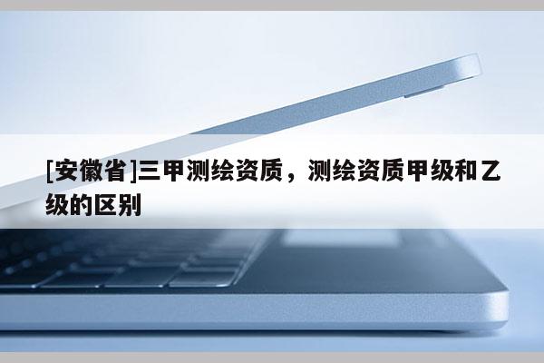 [安徽省]三甲测绘资质，测绘资质甲级和乙级的区别