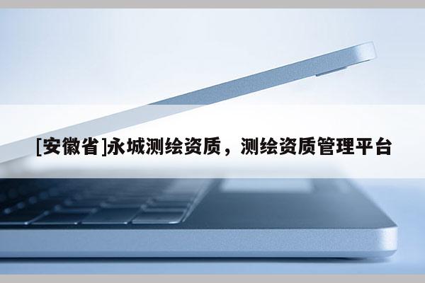 [安徽省]永城测绘资质，测绘资质管理平台
