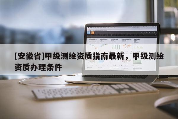 [安徽省]甲级测绘资质指南最新，甲级测绘资质办理条件