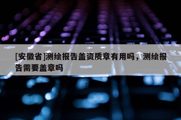 [安徽省]测绘报告盖资质章有用吗，测绘报告需要盖章吗