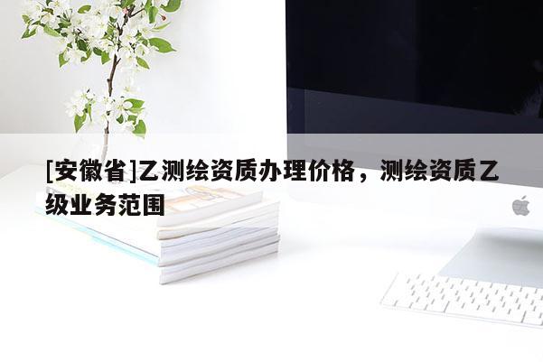 [安徽省]乙测绘资质办理价格，测绘资质乙级业务范围