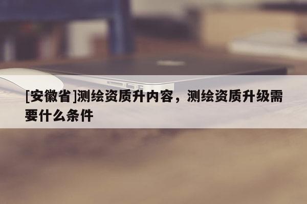[安徽省]测绘资质升内容，测绘资质升级需要什么条件