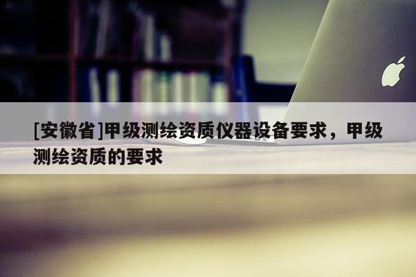 [安徽省]甲级测绘资质仪器设备要求，甲级测绘资质的要求