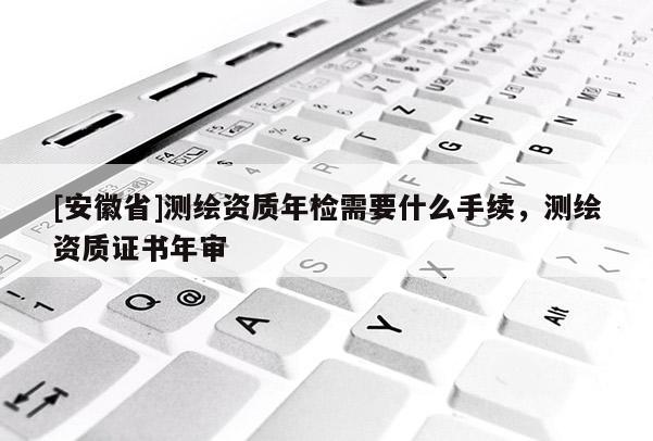 [安徽省]测绘资质年检需要什么手续，测绘资质证书年审