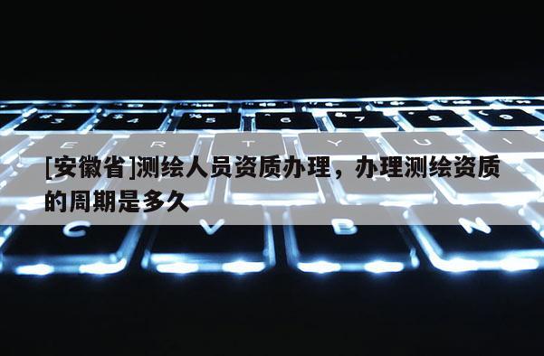 [安徽省]测绘人员资质办理，办理测绘资质的周期是多久