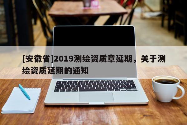[安徽省]2019测绘资质章延期，关于测绘资质延期的通知