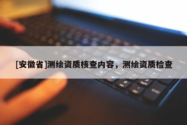 [安徽省]测绘资质核查内容，测绘资质检查