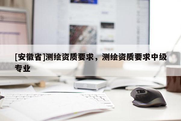 [安徽省]测绘资质要求，测绘资质要求中级专业