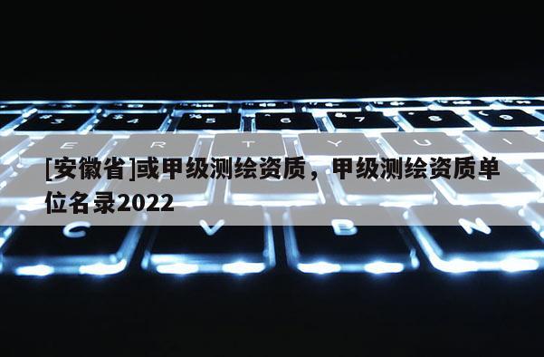 [安徽省]或甲级测绘资质，甲级测绘资质单位名录2022