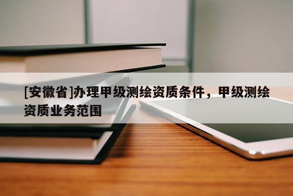 [安徽省]办理甲级测绘资质条件，甲级测绘资质业务范围