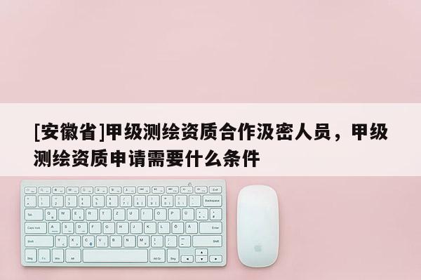 [安徽省]甲级测绘资质合作汲密人员，甲级测绘资质申请需要什么条件